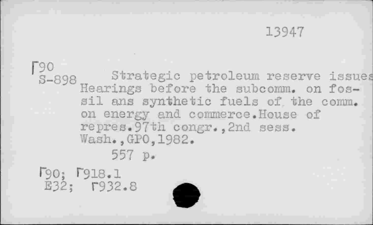 ﻿13947
P90
3-898 Strategie petroleum reserve issue Hearings before the subcomm, on fossil ans synthetic fuels of. the comm, on energy and. commerce.House of repres.97th congr.,2nd sess.
Wash.,GPO,1982.
557 p.
P90; T918.1
E32;	T932.8